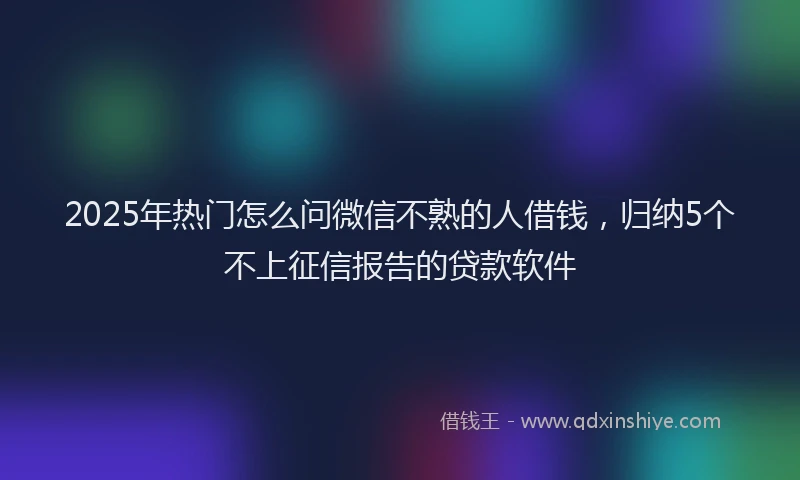 2025年热门怎么问微信不熟的人借钱，归纳5个不上征信报告的贷款软件