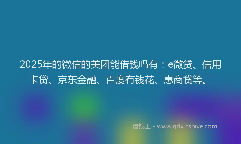2025年的微信的美团能借钱吗有：e微贷、信用卡贷、京东金融、百度有钱花、惠商贷等。