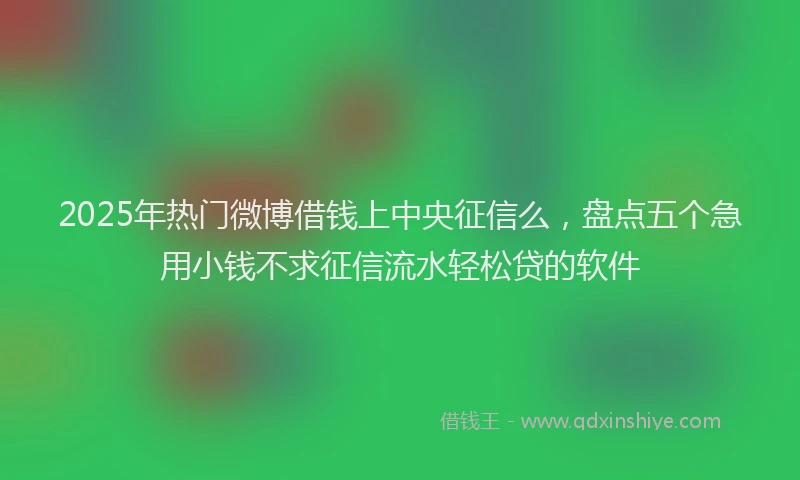 2025年热门微博借钱上中央征信么，盘点五个急用小钱不求征信流水轻松贷的软件