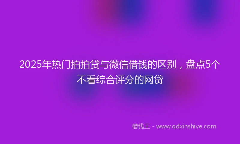 2025年热门拍拍贷与微信借钱的区别，盘点5个不看综合评分的网贷