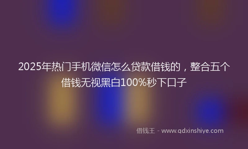 2025年热门手机微信怎么贷款借钱的，整合五个借钱无视黑白100%秒下口子