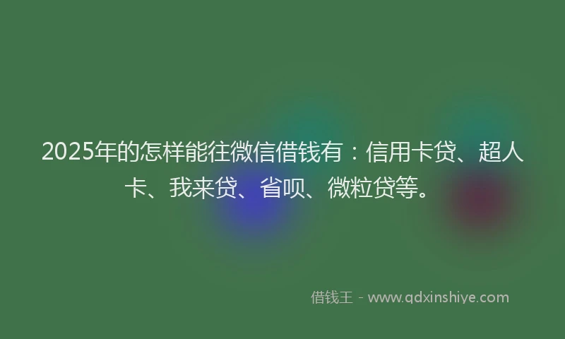 2025年的怎样能往微信借钱有：信用卡贷、超人卡、我来贷、省呗、微粒贷等。
