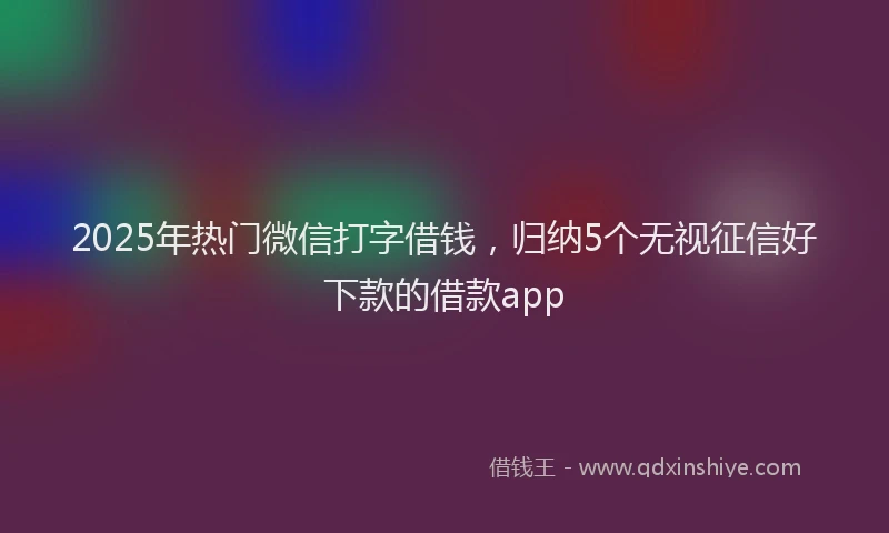 2025年热门微信打字借钱，归纳5个无视征信好下款的借款app