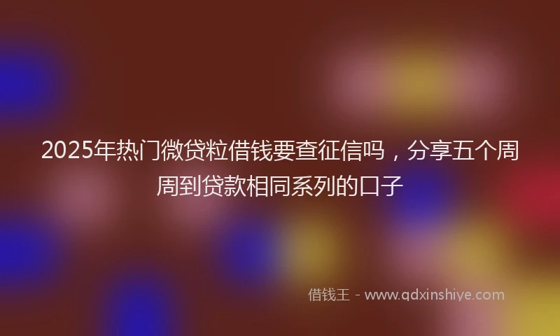 2025年热门微贷粒借钱要查征信吗，分享五个周周到贷款相同系列的口子