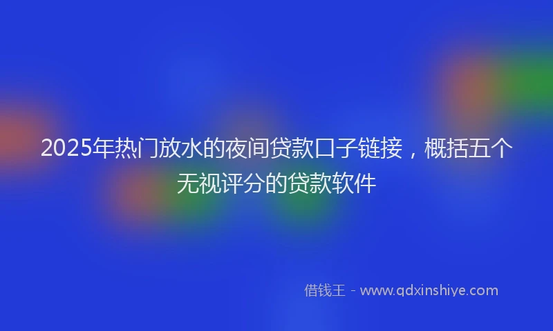 2025年热门放水的夜间贷款口子链接，概括五个无视评分的贷款软件