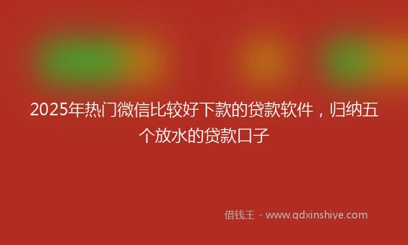 2025年热门微信比较好下款的贷款软件，归纳五个放水的贷款口子