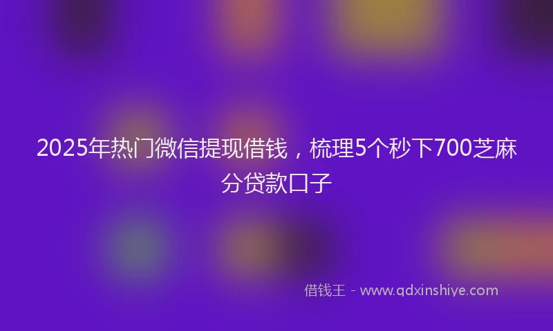 2025年热门微信提现借钱，梳理5个秒下700芝麻分贷款口子