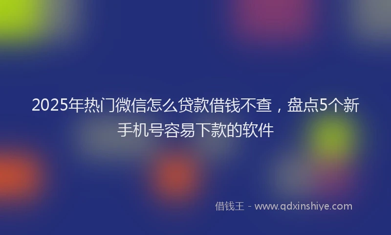 2025年热门微信怎么贷款借钱不查，盘点5个新手机号容易下款的软件