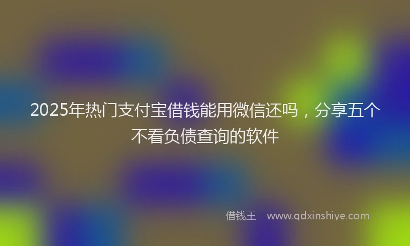 2025年热门支付宝借钱能用微信还吗，分享五个不看负债查询的软件