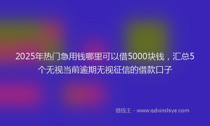 2025年热门急用钱哪里可以借5000块钱，汇总5个无视当前逾期无视征信的借款口子