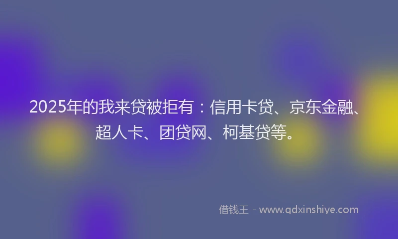 2025年的我来贷被拒有：信用卡贷、京东金融、超人卡、团贷网、柯基贷等。