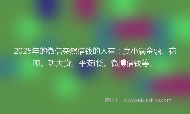 2025年的微信突然借钱的人有：度小满金融、花呗、功夫贷、平安i贷、微博借钱等。