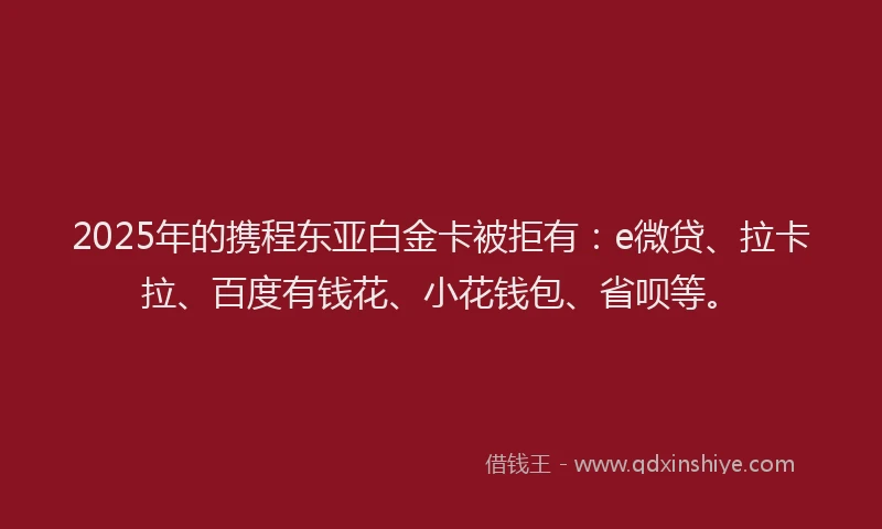 2025年的携程东亚白金卡被拒有：e微贷、拉卡拉、百度有钱花、小花钱包、省呗等。