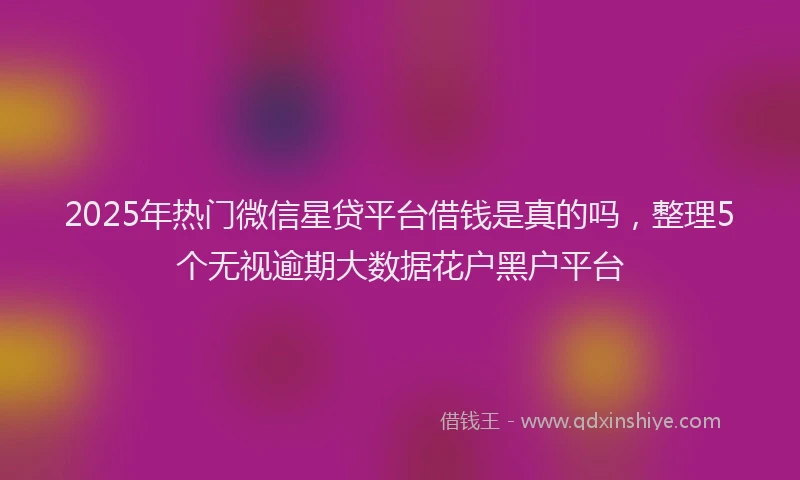 2025年热门微信星贷平台借钱是真的吗，整理5个无视逾期大数据花户黑户平台