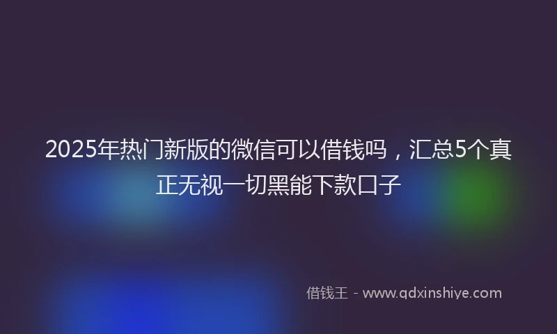 2025年热门新版的微信可以借钱吗，汇总5个真正无视一切黑能下款口子