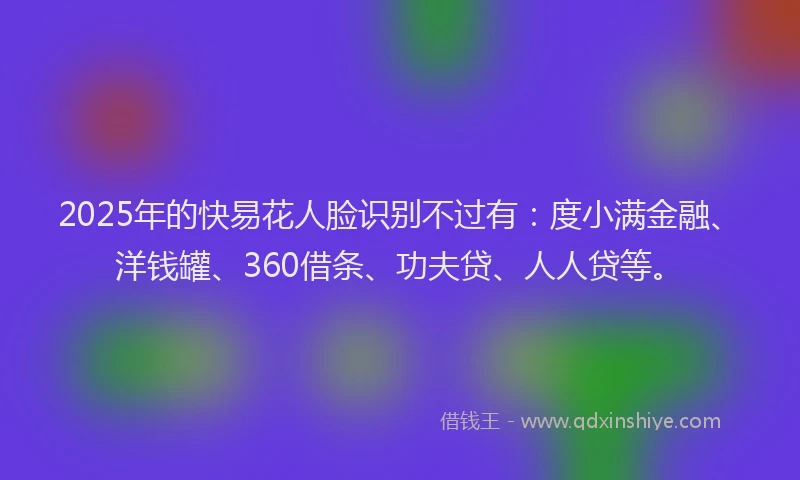 2025年的快易花人脸识别不过有：度小满金融、洋钱罐、360借条、功夫贷、人人贷等。