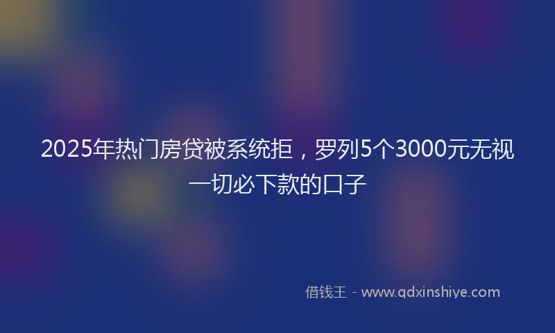 2025年热门房贷被系统拒，罗列5个3000元无视一切必下款的口子