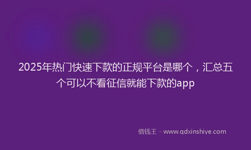 2025年热门快速下款的正规平台是哪个，汇总五个可以不看征信就能下款的app
