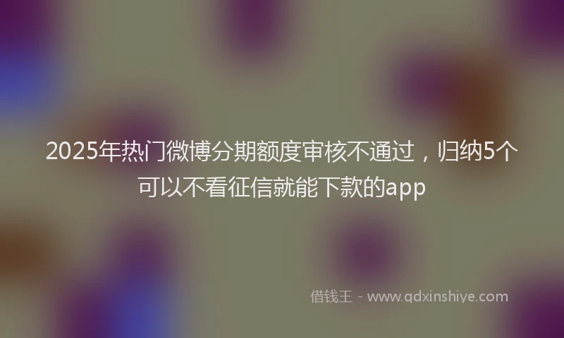 2025年热门微博分期额度审核不通过，归纳5个可以不看征信就能下款的app