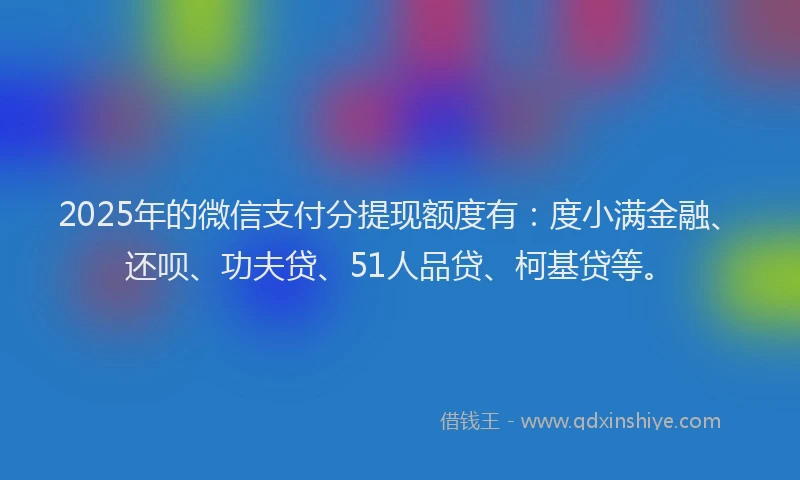 2025年的微信支付分提现额度有：度小满金融、还呗、功夫贷、51人品贷、柯基贷等。