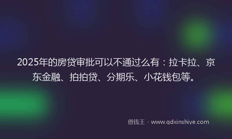 2025年的房贷审批可以不通过么有：拉卡拉、京东金融、拍拍贷、分期乐、小花钱包等。