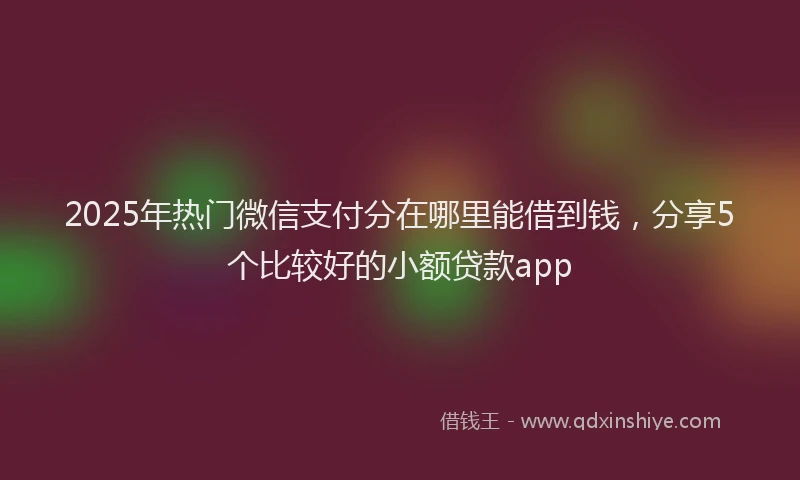 2025年热门微信支付分在哪里能借到钱，分享5个比较好的小额贷款app