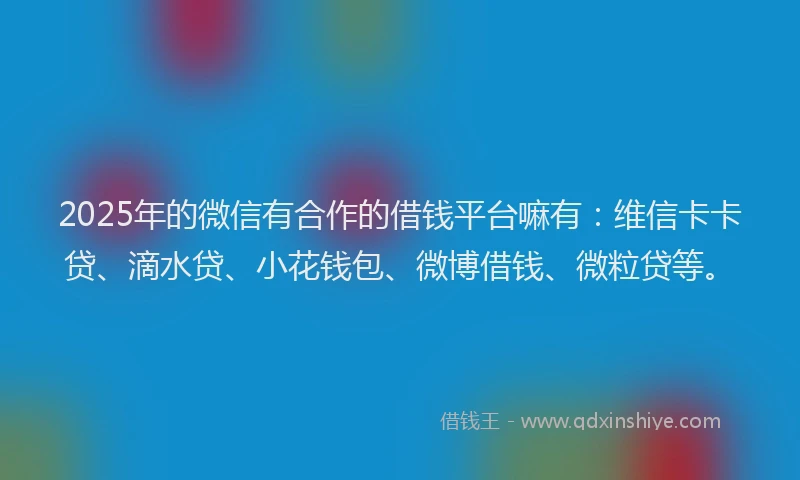 2025年的微信有合作的借钱平台嘛有：维信卡卡贷、滴水贷、小花钱包、微博借钱、微粒贷等。