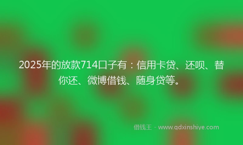 2025年的放款714口子有：信用卡贷、还呗、替你还、微博借钱、随身贷等。