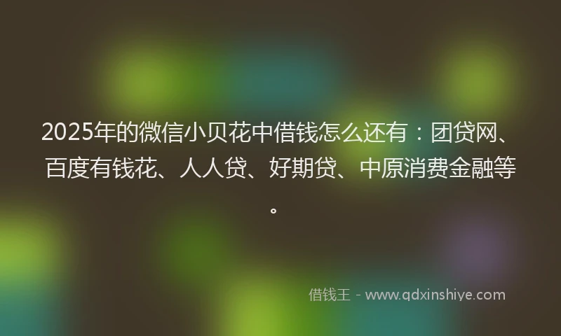 2025年的微信小贝花中借钱怎么还有：团贷网、百度有钱花、人人贷、好期贷、中原消费金融等。