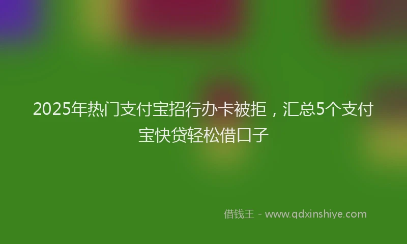 2025年热门支付宝招行办卡被拒，汇总5个支付宝快贷轻松借口子