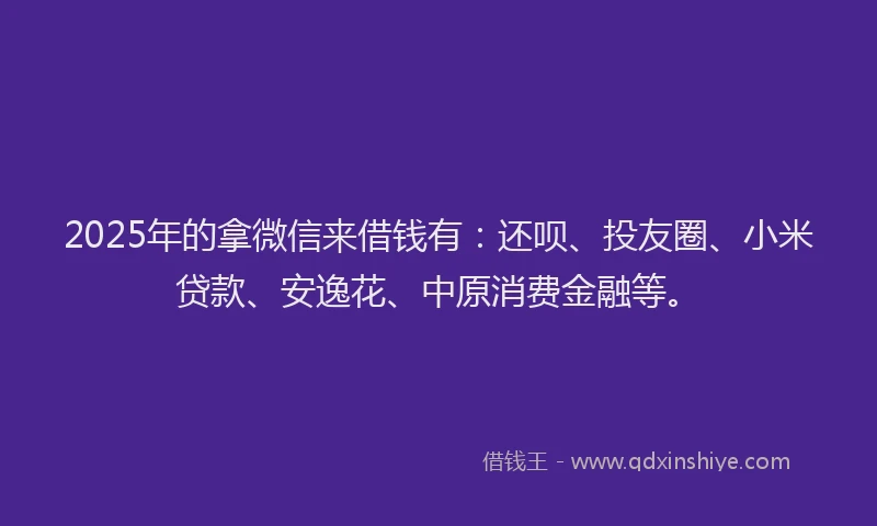 2025年的拿微信来借钱有：还呗、投友圈、小米贷款、安逸花、中原消费金融等。