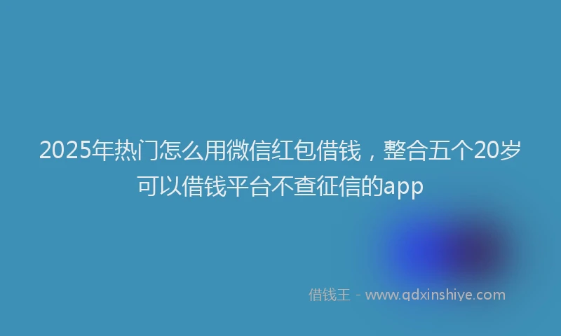 2025年热门怎么用微信红包借钱，整合五个20岁可以借钱平台不查征信的app
