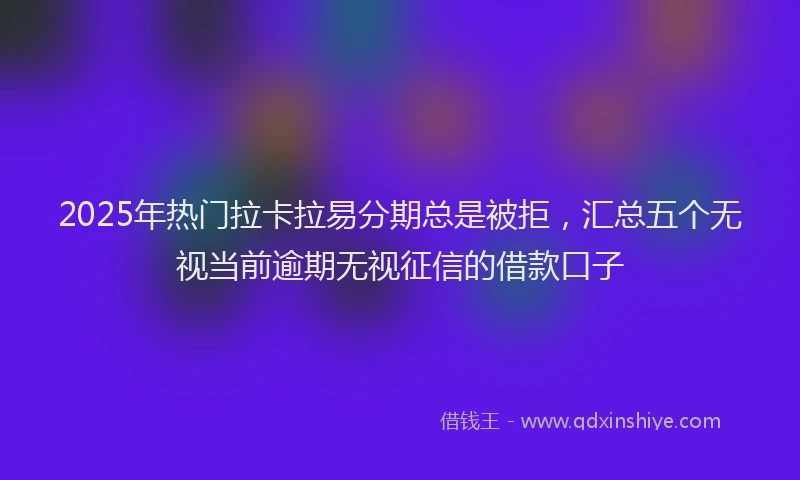 2025年热门拉卡拉易分期总是被拒，汇总五个无视当前逾期无视征信的借款口子