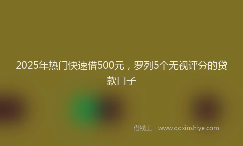 2025年热门快速借500元，罗列5个无视评分的贷款口子