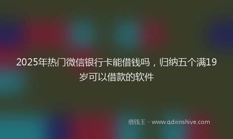 2025年热门微信银行卡能借钱吗，归纳五个满19岁可以借款的软件