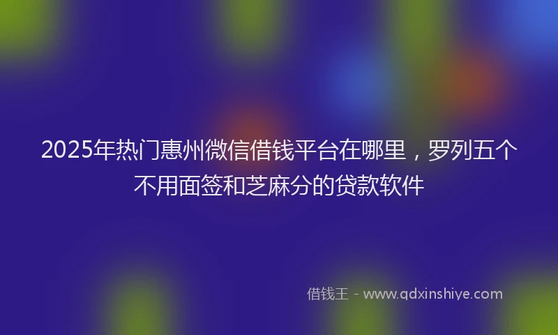 2025年热门惠州微信借钱平台在哪里，罗列五个不用面签和芝麻分的贷款软件