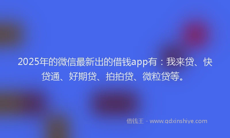 2025年的微信最新出的借钱app有：我来贷、快贷通、好期贷、拍拍贷、微粒贷等。