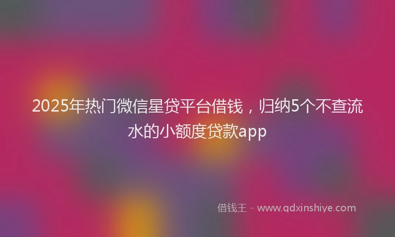 2025年热门微信星贷平台借钱，归纳5个不查流水的小额度贷款app