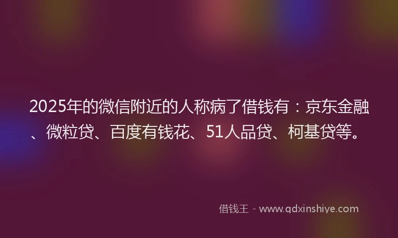 2025年的微信附近的人称病了借钱有：京东金融、微粒贷、百度有钱花、51人品贷、柯基贷等。