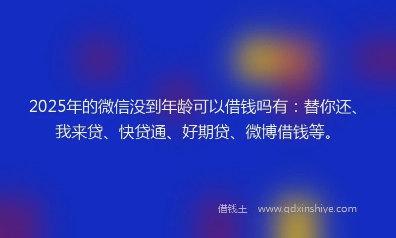 2025年的微信没到年龄可以借钱吗有：替你还、我来贷、快贷通、好期贷、微博借钱等。