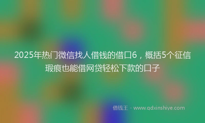 2025年热门微信找人借钱的借口6，概括5个征信瑕疵也能借网贷轻松下款的口子