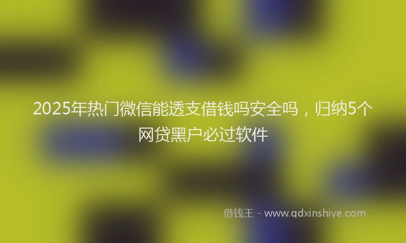2025年热门微信能透支借钱吗安全吗，归纳5个网贷黑户必过软件