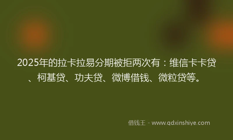2025年的拉卡拉易分期被拒两次有：维信卡卡贷、柯基贷、功夫贷、微博借钱、微粒贷等。