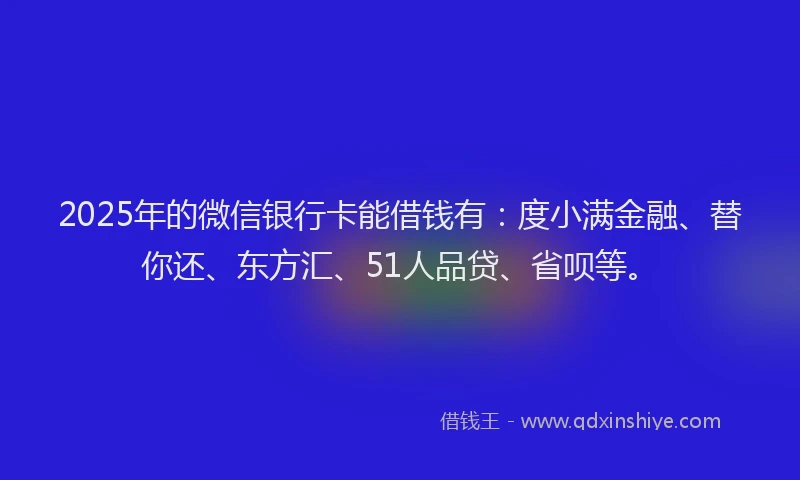2025年的微信银行卡能借钱有：度小满金融、替你还、东方汇、51人品贷、省呗等。