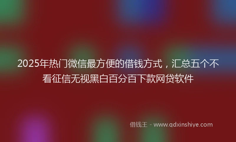 2025年热门微信最方便的借钱方式，汇总五个不看征信无视黑白百分百下款网贷软件