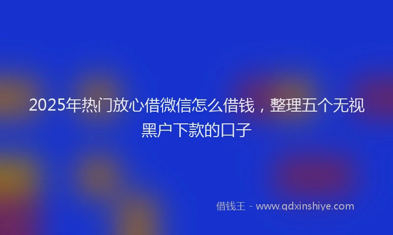 2025年热门放心借微信怎么借钱，整理五个无视黑户下款的口子