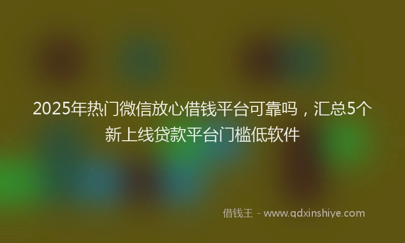 2025年热门微信放心借钱平台可靠吗，汇总5个新上线贷款平台门槛低软件