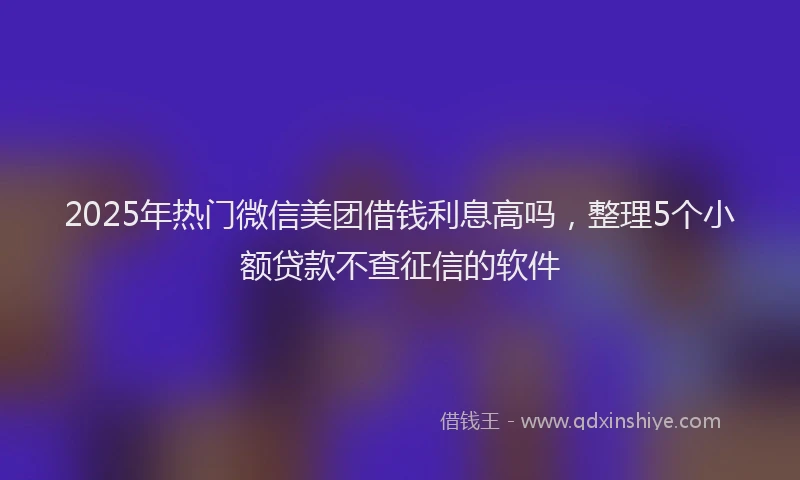 2025年热门微信美团借钱利息高吗，整理5个小额贷款不查征信的软件