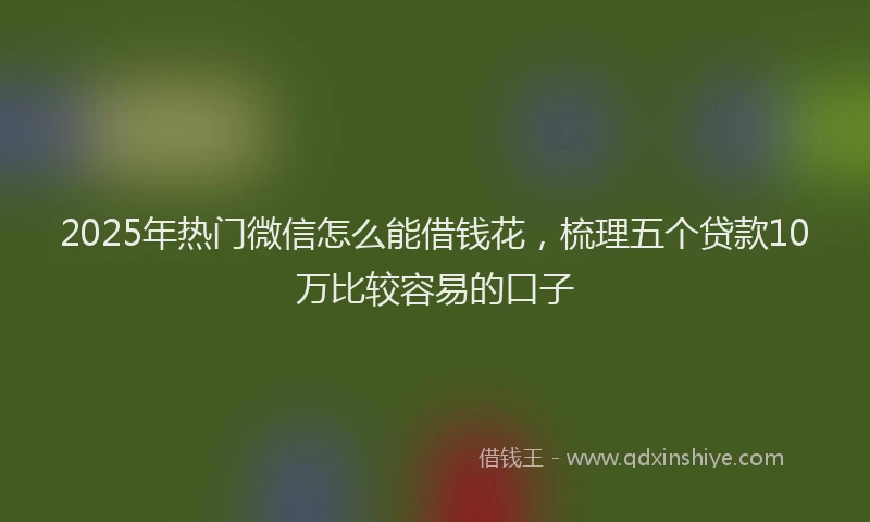 2025年热门微信怎么能借钱花，梳理五个贷款10万比较容易的口子