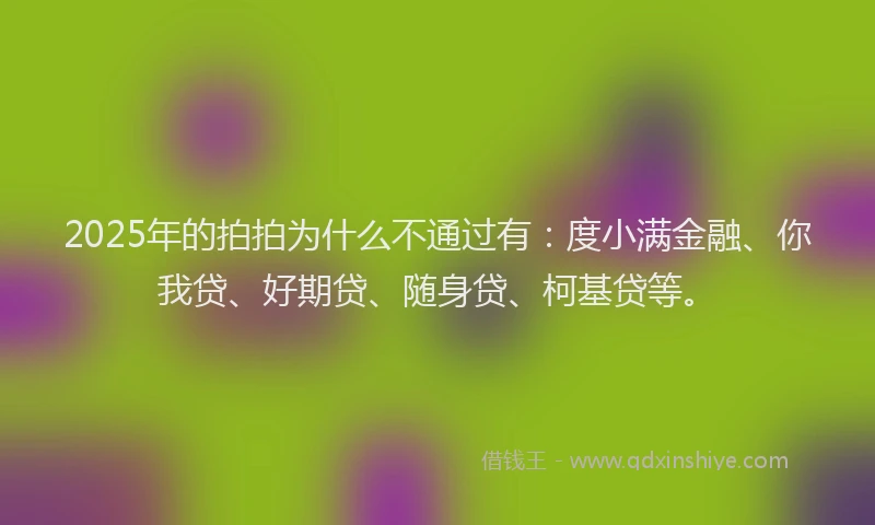 2025年的拍拍为什么不通过有：度小满金融、你我贷、好期贷、随身贷、柯基贷等。